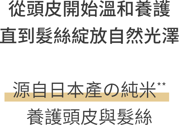 從頭皮開始溫和養護 直到髮絲綻放自然光澤 源自日本產の純米** 養護頭皮與髮絲