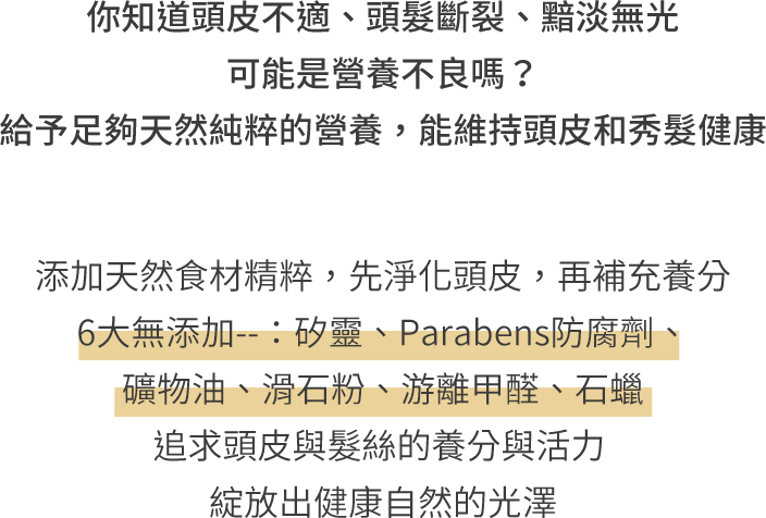 你知道頭皮不適、頭髮斷裂、黯淡無光 可能是營養不良嗎？給予足夠天然純粹的營養，能維持頭皮和秀髮健康 添加天然食材精粹，先淨化頭皮，再補充養分 6大無添加--：矽、Parabens防腐劑、礦物油、滑石粉、游離甲醛、石蠟 追求頭皮與髮絲的養分與活力 綻放出健康自然的光澤