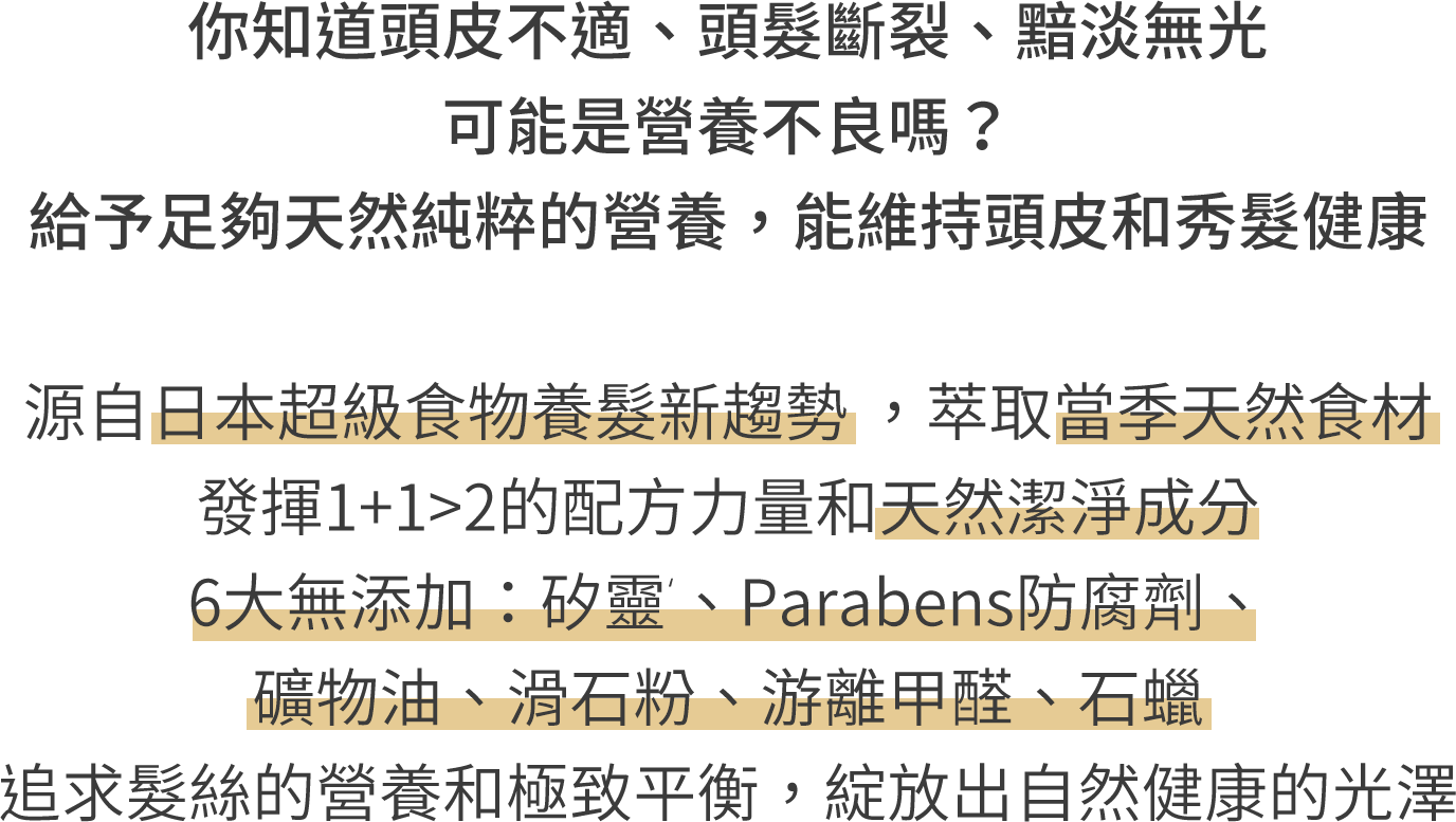 你知道頭皮不適、頭髮斷裂、黯淡無光 可能是營養不良嗎？給予足夠天然純粹的營養，能維持頭皮和秀髮健康 添加天然食材精粹，先淨化頭皮，再補充養分 6大無添加--：矽、Parabens防腐劑、礦物油、滑石粉、游離甲醛、石蠟 追求頭皮與髮絲的養分與活力 綻放出健康自然的光澤