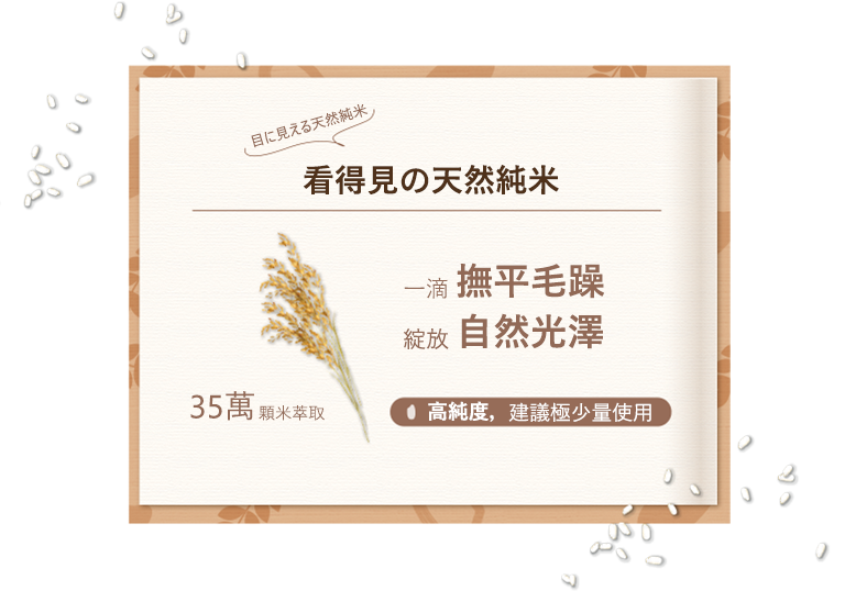 目に見える天然純米、看得見の天然純米、35萬顆米萃取、一滴撫平毛躁、綻放自然光澤、高純度，建議極少量使用